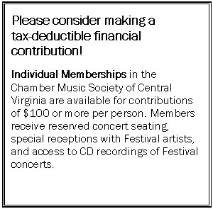 Text Box: Please consider making a 
tax-deductible financial contribution!

Individual Memberships in the Chamber Music Society of Central Virginia are available for contributions of $100 or more per person. Members receive reserved concert seating, special receptions with Festival artists, and access to CD recordings of Festival concerts.

